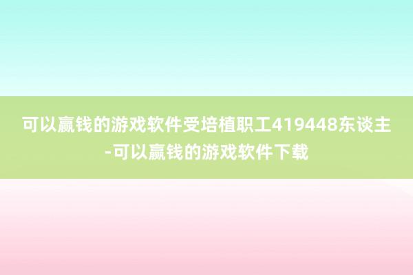可以赢钱的游戏软件受培植职工419448东谈主-可以赢钱的游戏软件下载