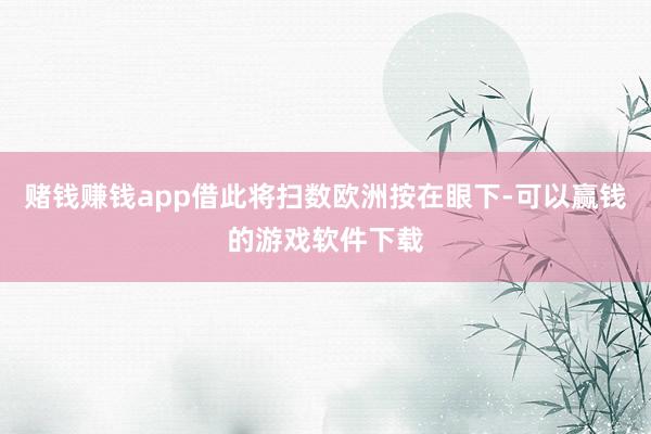赌钱赚钱app借此将扫数欧洲按在眼下-可以赢钱的游戏软件下载