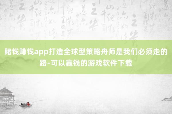 赌钱赚钱app打造全球型策略舟师是我们必须走的路-可以赢钱的游戏软件下载