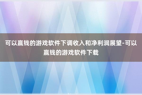 可以赢钱的游戏软件下调收入和净利润展望-可以赢钱的游戏软件下载