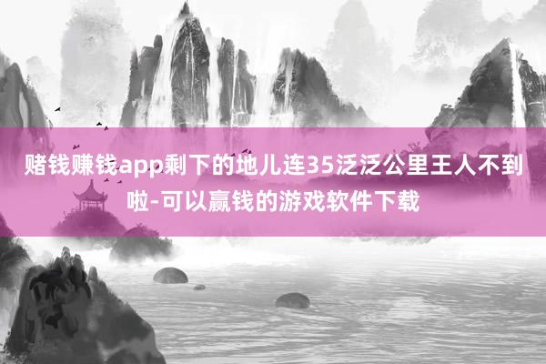 赌钱赚钱app剩下的地儿连35泛泛公里王人不到啦-可以赢钱的游戏软件下载