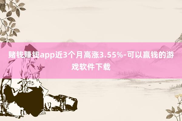赌钱赚钱app近3个月高涨3.55%-可以赢钱的游戏软件下载