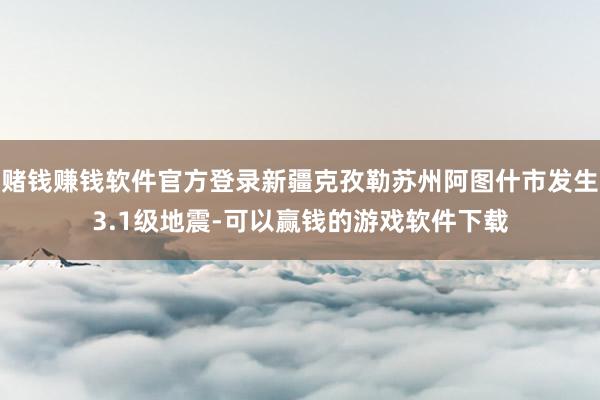 赌钱赚钱软件官方登录新疆克孜勒苏州阿图什市发生3.1级地震-可以赢钱的游戏软件下载