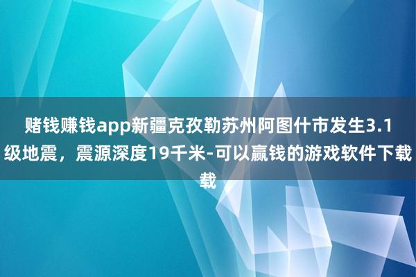 赌钱赚钱app新疆克孜勒苏州阿图什市发生3.1级地震，震源深度19千米-可以赢钱的游戏软件下载