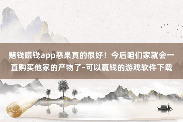 赌钱赚钱app恶果真的很好！今后咱们家就会一直购买他家的产物了-可以赢钱的游戏软件下载