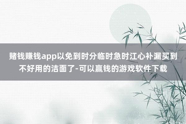 赌钱赚钱app以免到时分临时急时江心补漏买到不好用的洁面了-可以赢钱的游戏软件下载