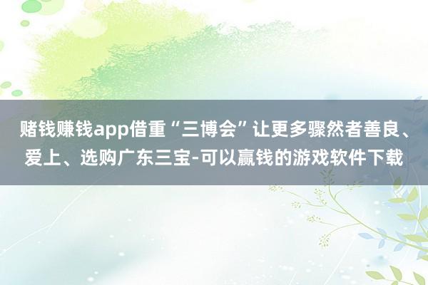 赌钱赚钱app借重“三博会”让更多骤然者善良、爱上、选购广东三宝-可以赢钱的游戏软件下载