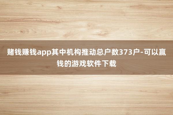 赌钱赚钱app其中机构推动总户数373户-可以赢钱的游戏软件下载