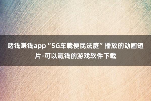 赌钱赚钱app“5G车载便民法庭”播放的动画短片-可以赢钱的游戏软件下载