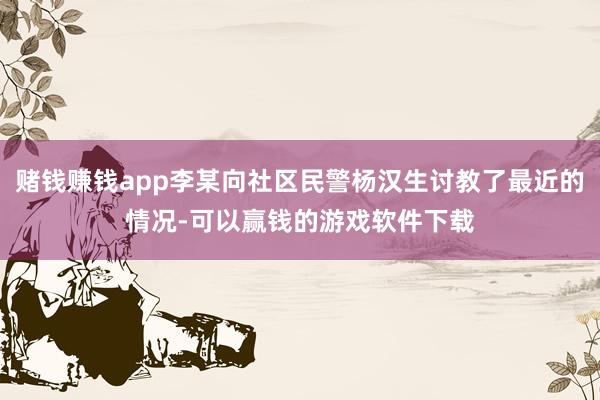 赌钱赚钱app李某向社区民警杨汉生讨教了最近的情况-可以赢钱的游戏软件下载