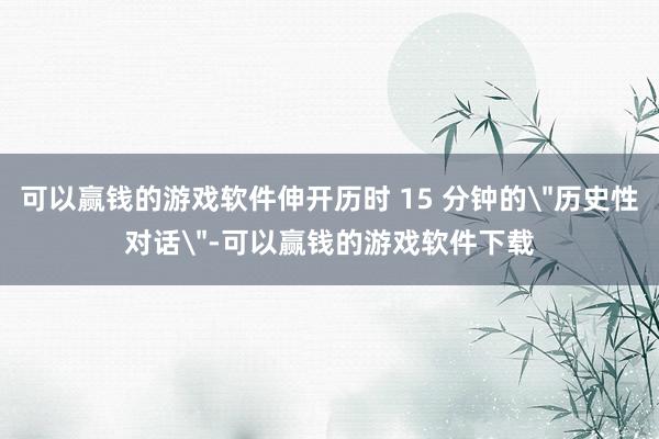 可以赢钱的游戏软件伸开历时 15 分钟的