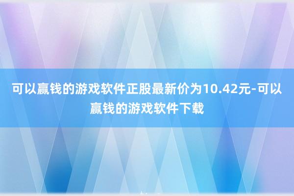 可以赢钱的游戏软件正股最新价为10.42元-可以赢钱的游戏软件下载