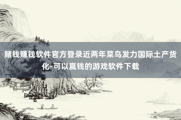 赌钱赚钱软件官方登录近两年菜鸟发力国际土产货化-可以赢钱的游戏软件下载