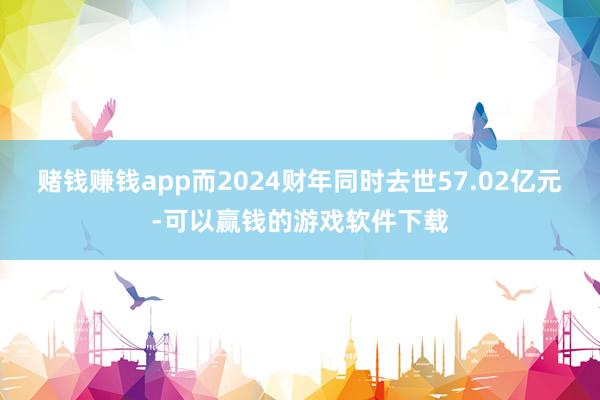 赌钱赚钱app而2024财年同时去世57.02亿元-可以赢钱的游戏软件下载