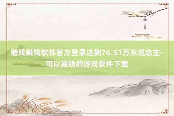赌钱赚钱软件官方登录达到76.51万东说念主-可以赢钱的游戏软件下载