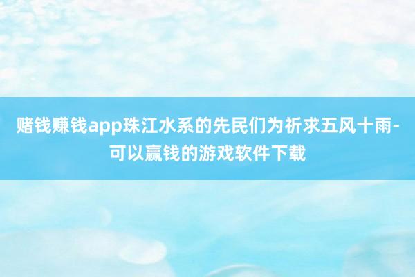 赌钱赚钱app珠江水系的先民们为祈求五风十雨-可以赢钱的游戏软件下载