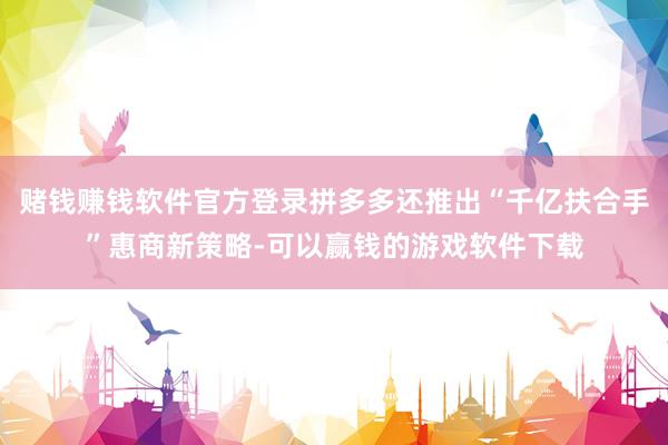 赌钱赚钱软件官方登录拼多多还推出“千亿扶合手”惠商新策略-可以赢钱的游戏软件下载