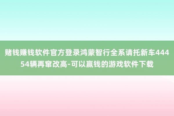 赌钱赚钱软件官方登录鸿蒙智行全系请托新车44454辆再窜改高-可以赢钱的游戏软件下载