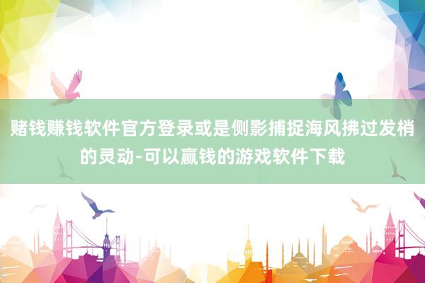 赌钱赚钱软件官方登录或是侧影捕捉海风拂过发梢的灵动-可以赢钱的游戏软件下载