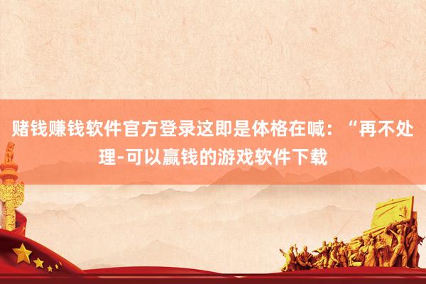 赌钱赚钱软件官方登录这即是体格在喊：“再不处理-可以赢钱的游戏软件下载