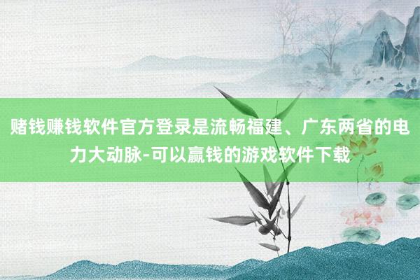 赌钱赚钱软件官方登录是流畅福建、广东两省的电力大动脉-可以赢钱的游戏软件下载