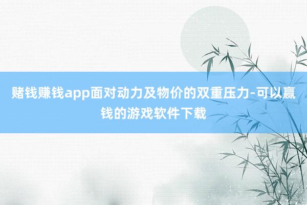 赌钱赚钱app面对动力及物价的双重压力-可以赢钱的游戏软件下载