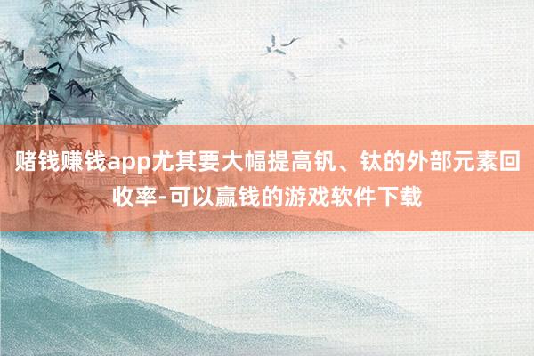 赌钱赚钱app尤其要大幅提高钒、钛的外部元素回收率-可以赢钱的游戏软件下载