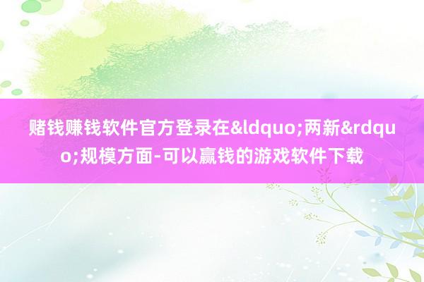 赌钱赚钱软件官方登录在&ldquo;两新&rdquo;规模方面-可以赢钱的游戏软件下载