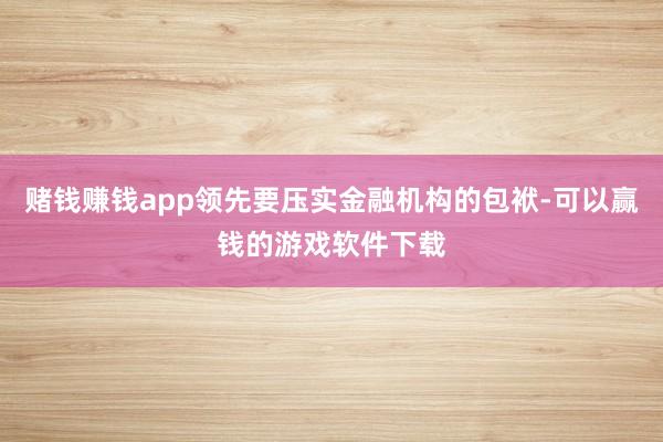 赌钱赚钱app领先要压实金融机构的包袱-可以赢钱的游戏软件下载