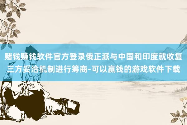赌钱赚钱软件官方登录俄正派与中国和印度就收复三方妥洽机制进行筹商-可以赢钱的游戏软件下载