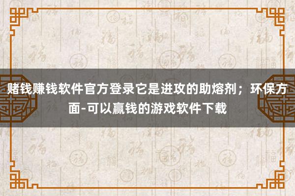 赌钱赚钱软件官方登录它是进攻的助熔剂；环保方面-可以赢钱的游戏软件下载