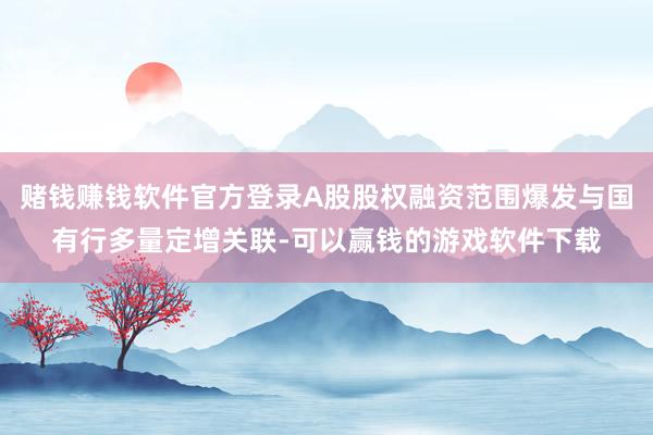 赌钱赚钱软件官方登录A股股权融资范围爆发与国有行多量定增关联-可以赢钱的游戏软件下载