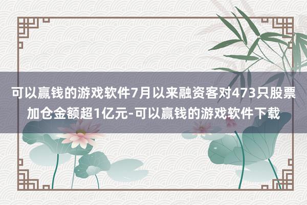 可以赢钱的游戏软件7月以来融资客对473只股票加仓金额超1亿元-可以赢钱的游戏软件下载
