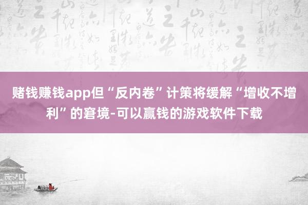 赌钱赚钱app但“反内卷”计策将缓解“增收不增利”的窘境-可以赢钱的游戏软件下载