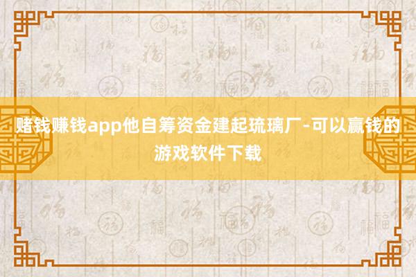 赌钱赚钱app他自筹资金建起琉璃厂-可以赢钱的游戏软件下载