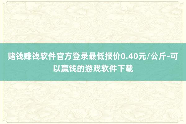 赌钱赚钱软件官方登录最低报价0.40元/公斤-可以赢钱的游戏软件下载