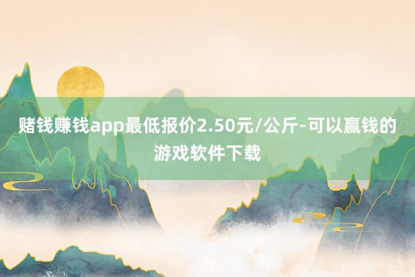 赌钱赚钱app最低报价2.50元/公斤-可以赢钱的游戏软件下载