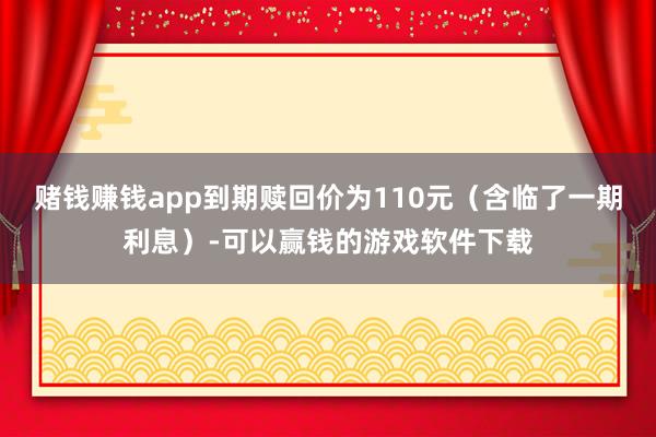 赌钱赚钱app到期赎回价为110元（含临了一期利息）-可以赢钱的游戏软件下载
