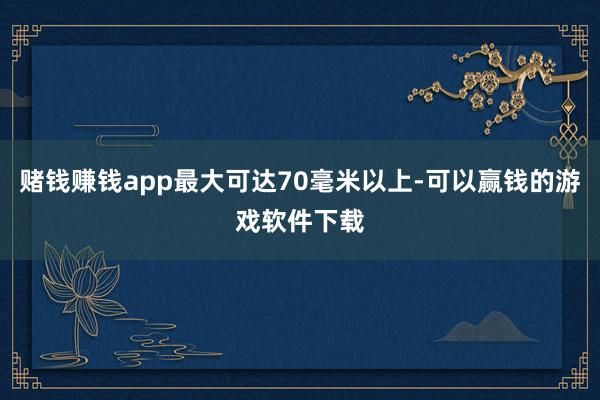 赌钱赚钱app最大可达70毫米以上-可以赢钱的游戏软件下载