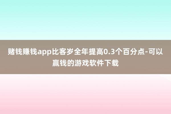 赌钱赚钱app比客岁全年提高0.3个百分点-可以赢钱的游戏软件下载