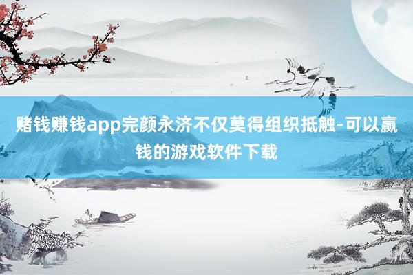 赌钱赚钱app完颜永济不仅莫得组织抵触-可以赢钱的游戏软件下载
