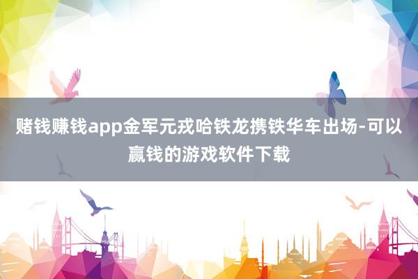 赌钱赚钱app金军元戎哈铁龙携铁华车出场-可以赢钱的游戏软件下载