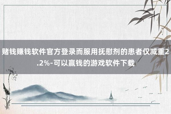 赌钱赚钱软件官方登录而服用抚慰剂的患者仅减重2.2%-可以赢钱的游戏软件下载