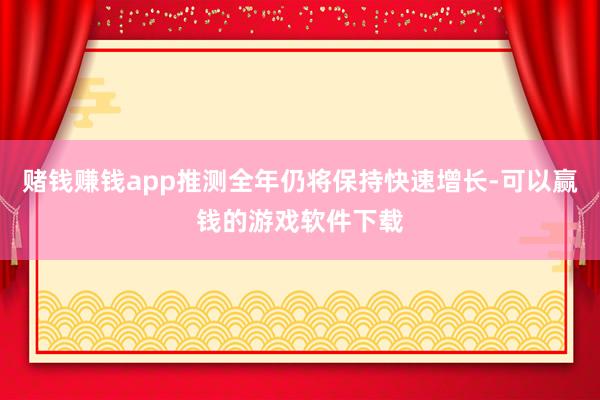 赌钱赚钱app推测全年仍将保持快速增长-可以赢钱的游戏软件下载