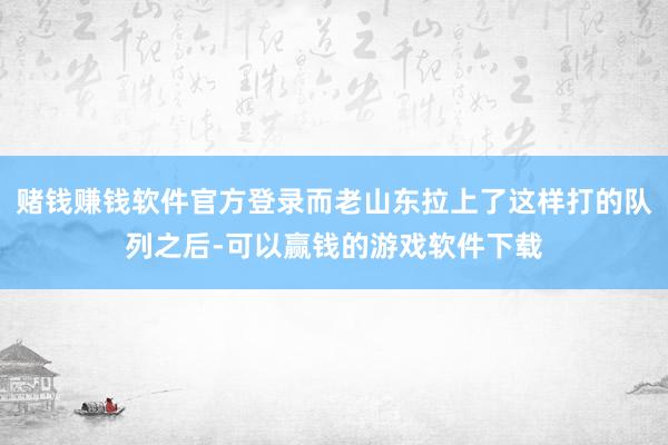 赌钱赚钱软件官方登录而老山东拉上了这样打的队列之后-可以赢钱的游戏软件下载