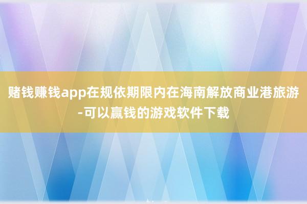 赌钱赚钱app在规依期限内在海南解放商业港旅游-可以赢钱的游戏软件下载