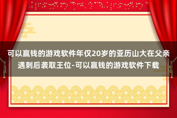 可以赢钱的游戏软件年仅20岁的亚历山大在父亲遇刺后袭取王位-可以赢钱的游戏软件下载