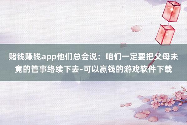 赌钱赚钱app他们总会说：咱们一定要把父母未竟的管事络续下去-可以赢钱的游戏软件下载