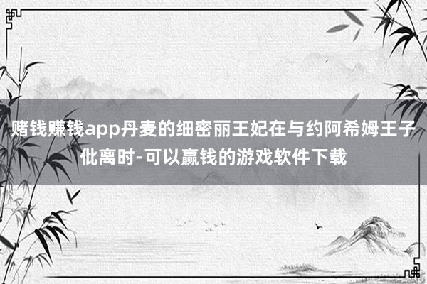 赌钱赚钱app丹麦的细密丽王妃在与约阿希姆王子仳离时-可以赢钱的游戏软件下载