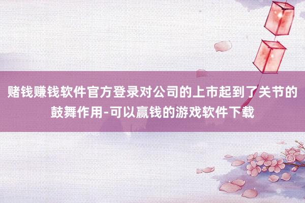 赌钱赚钱软件官方登录对公司的上市起到了关节的鼓舞作用-可以赢钱的游戏软件下载
